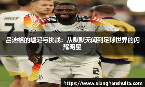 悟空体育吕迪格的崛起与挑战：从默默无闻到足球世界的闪耀明星
