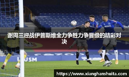 悟空体育谢周三迎战伊普斯维全力争胜力争晋级的精彩对决